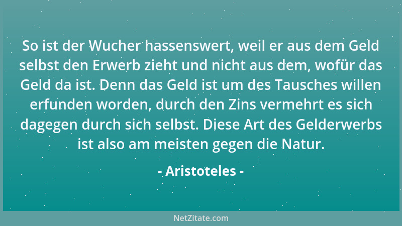 Aristoteles - So ist der Wucher hassenswert, weil er aus dem Geld selbst den Erwerb zieht und nicht aus dem, wofür das Geld...