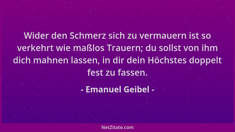 Emanuel Geibel - Wider den Schmerz sich zu vermauern ist so verkehrt wie maßlos Trauern; du sollst von ihm dich mahnen lass...