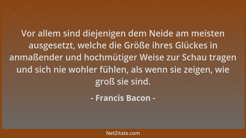 Francis Bacon - Vor allem sind diejenigen dem Neide am meisten ausgesetzt, welche die Größe ihres Glückes in anmaßender und...