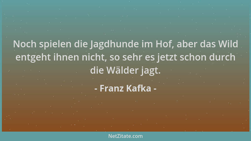 Franz Kafka - Noch spielen die Jagdhunde im Hof, aber das Wild entgeht ihnen nicht, so sehr es jetzt schon durch die Wälder...