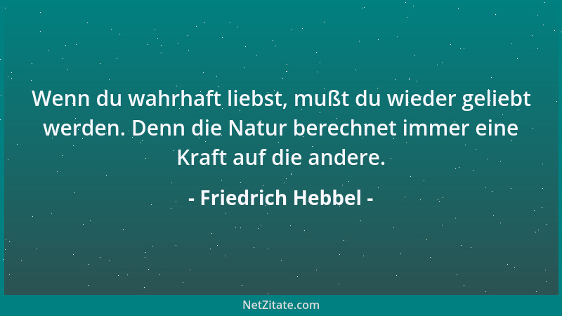 Friedrich Hebbel - Wenn du wahrhaft liebst, mußt du wieder geliebt werden. Denn die Natur berechnet immer eine Kraft auf di...