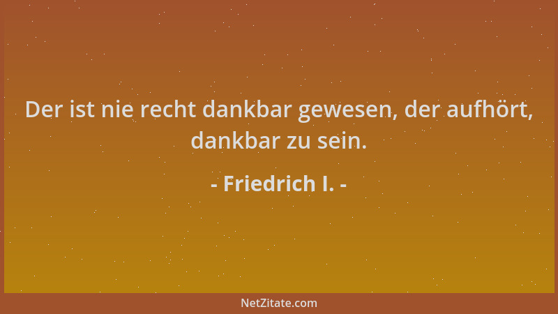 Friedrich I. - Der ist nie recht dankbar gewesen, der aufhört, dankbar zu sein....