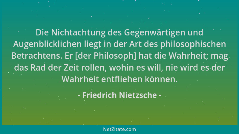 Friedrich Nietzsche - Die Nichtachtung des Gegenwärtigen und Augenblicklichen liegt in der Art des philosophischen Betracht...