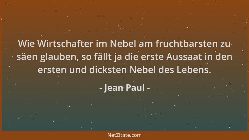 Jean Paul - Wie Wirtschafter im Nebel am fruchtbarsten zu säen glauben, so fällt ja die erste Aussaat in den ersten und dic...
