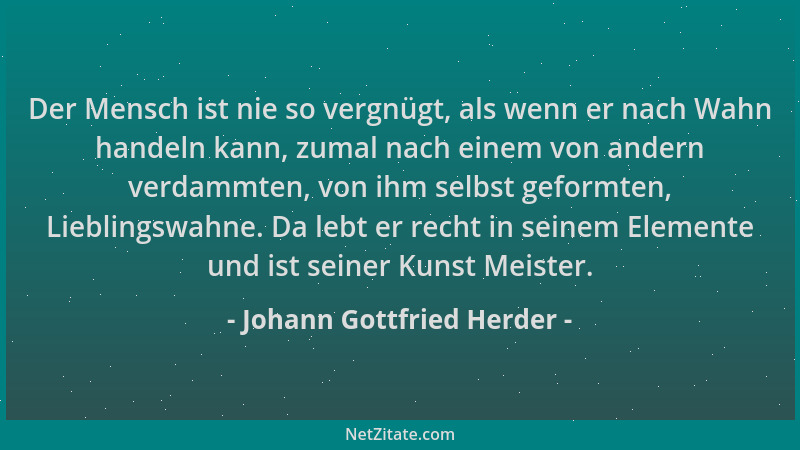 Johann Gottfried Herder - Der Mensch ist nie so vergnügt, als wenn er nach Wahn handeln kann, zumal nach einem von andern v...
