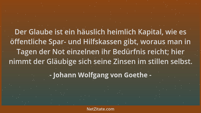 Johann Wolfgang von Goethe - Der Glaube ist ein häuslich heimlich Kapital, wie es öffentliche Spar- und Hilfskassen gibt, w...