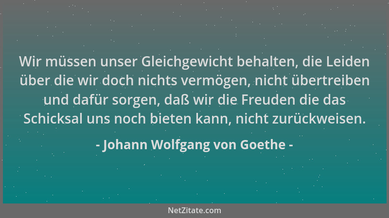 Johann Wolfgang von Goethe - Wir müssen unser Gleichgewicht behalten, die Leiden über die wir doch nichts vermögen, nicht ü...