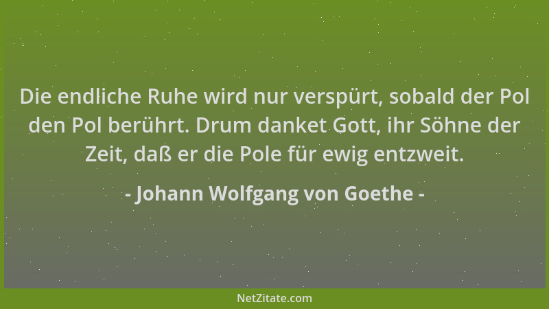 Johann Wolfgang von Goethe - Die endliche Ruhe wird nur verspürt, sobald der Pol den Pol berührt. Drum danket Gott, ihr Söh...
