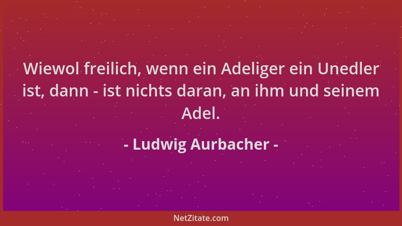 Ludwig Aurbacher - Wiewol freilich, wenn ein Adeliger ein Unedler ist, dann - ist nichts daran, an ihm und seinem Adel....
