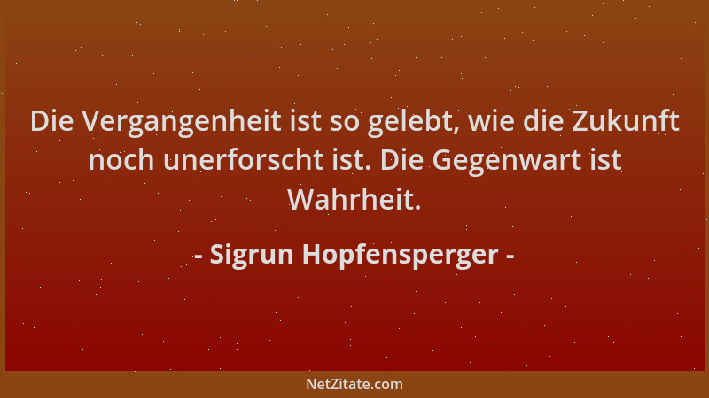 Sigrun Hopfensperger - Die Vergangenheit ist so gelebt, wie die Zukunft noch unerforscht ist. Die Gegenwart ist Wahrheit....