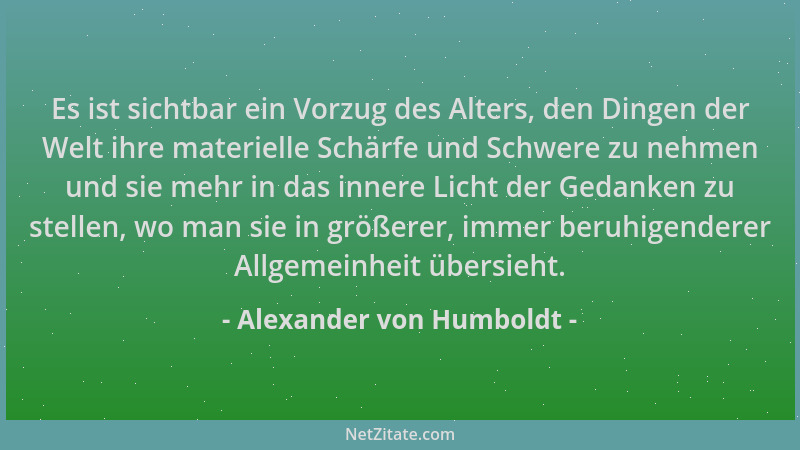 Alexander von Humboldt - Es ist sichtbar ein Vorzug des Alters, den Dingen der Welt ihre materielle Schärfe und Schwere zu...