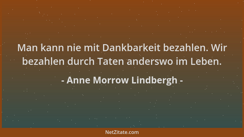 Anne Morrow Lindbergh - Man kann nie mit Dankbarkeit bezahlen. Wir bezahlen durch Taten anderswo im Leben....