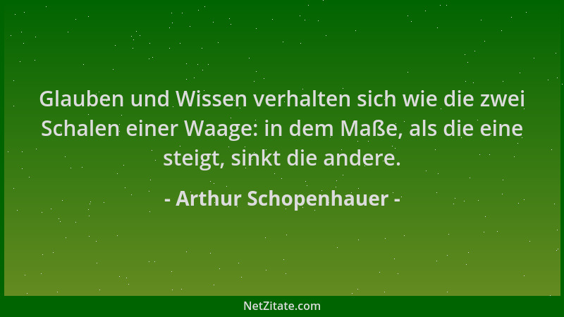 Arthur Schopenhauer - Glauben und Wissen verhalten sich wie die zwei Schalen einer Waage: in dem Maße, als die eine steigt,...