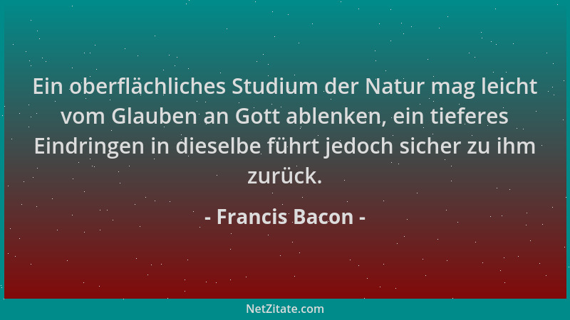 Francis Bacon - Ein oberflächliches Studium der Natur mag leicht vom Glauben an Gott ablenken, ein tieferes Eindringen in d...