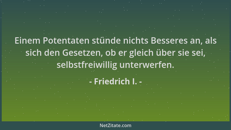 Friedrich I. - Einem Potentaten stünde nichts Besseres an, als sich den Gesetzen, ob er gleich über sie sei, selbstfreiwill...