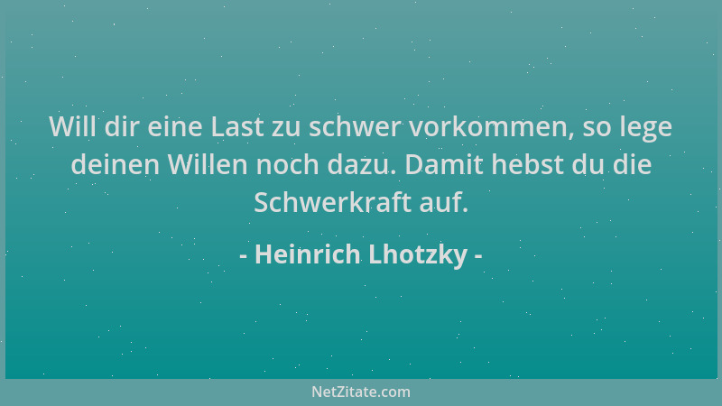 Heinrich Lhotzky - Will dir eine Last zu schwer vorkommen, so lege deinen Willen noch dazu. Damit hebst du die Schwerkraft...