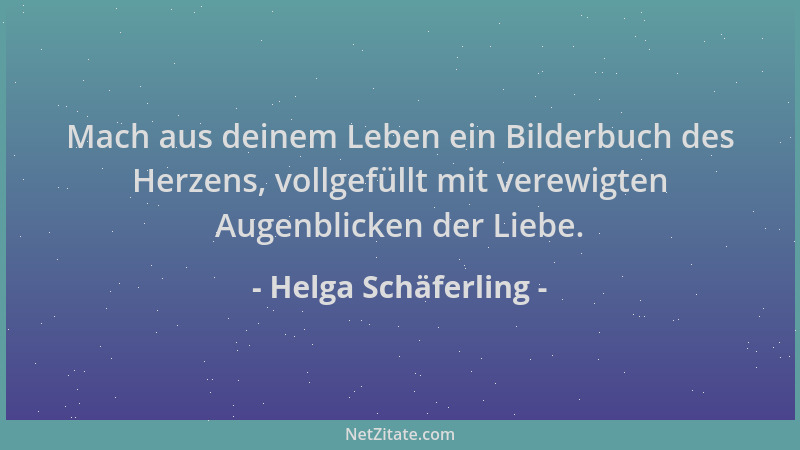 Helga Schäferling - Mach aus deinem Leben ein Bilderbuch des Herzens, vollgefüllt mit verewigten Augenblicken der Liebe....