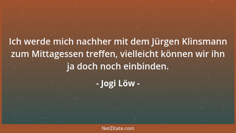 Jogi Löw - Ich werde mich nachher mit dem Jürgen Klinsmann zum Mittagessen treffen, vielleicht können wir ihn ja doch noch...