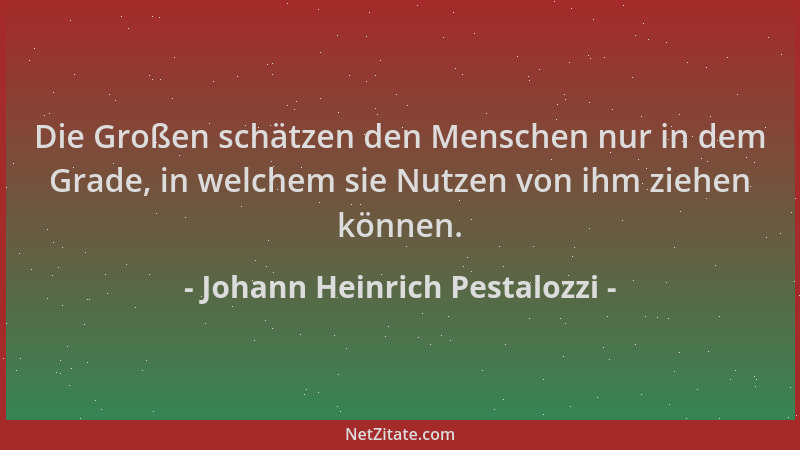 Johann Heinrich Pestalozzi - Die Großen schätzen den Menschen nur in dem Grade, in welchem sie Nutzen von ihm ziehen können...
