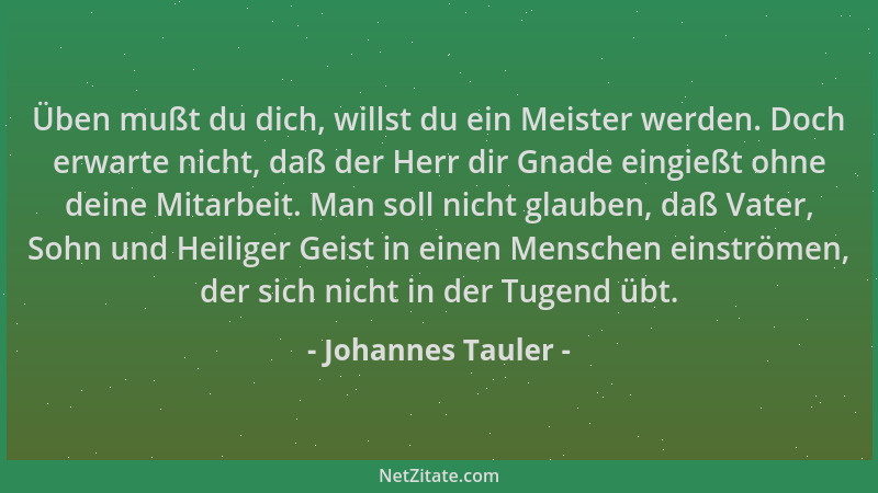 Johannes Tauler - Üben mußt du dich, willst du ein Meister werden. Doch erwarte nicht, daß der Herr dir Gnade eingießt ohne...
