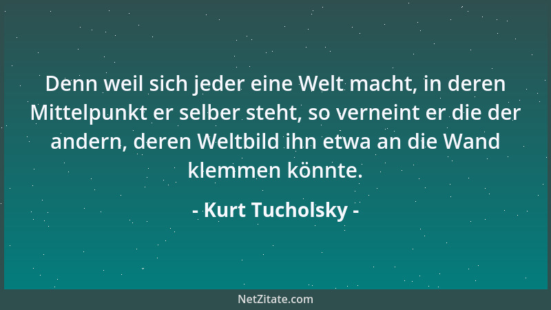 Kurt Tucholsky - Denn weil sich jeder eine Welt macht, in deren Mittelpunkt er selber steht, so verneint er die der andern,...