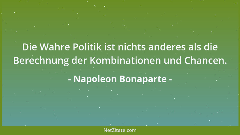 Napoleon Bonaparte - Die Wahre Politik ist nichts anderes als die Berechnung der Kombinationen und Chancen....