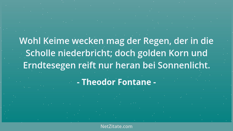 Theodor Fontane - Wohl Keime wecken mag der Regen, der in die Scholle niederbricht; doch golden Korn und Erndtesegen reift...