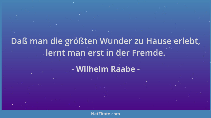 Wilhelm Raabe - Daß man die größten Wunder zu Hause erlebt, lernt man erst in der Fremde....