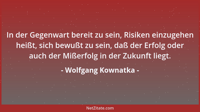 Wolfgang Kownatka - In der Gegenwart bereit zu sein, Risiken einzugehen heißt, sich bewußt zu sein, daß der Erfolg oder auc...