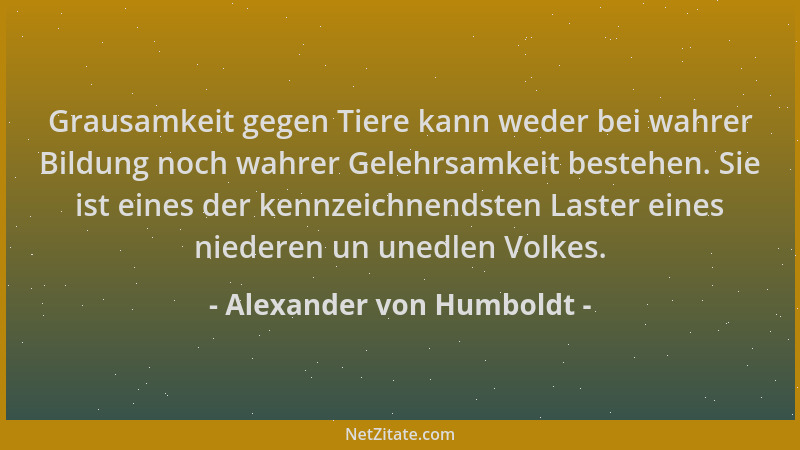 Alexander von Humboldt - Grausamkeit gegen Tiere kann weder bei wahrer Bildung noch wahrer Gelehrsamkeit bestehen. Sie ist...