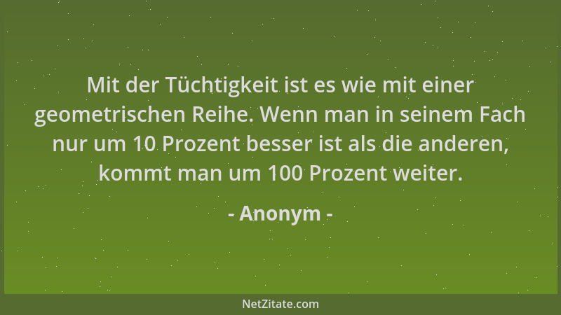 Anonym - Mit der Tüchtigkeit ist es wie mit einer geometrischen Reihe. Wenn man in seinem Fach nur um 10 Prozent besser ist...