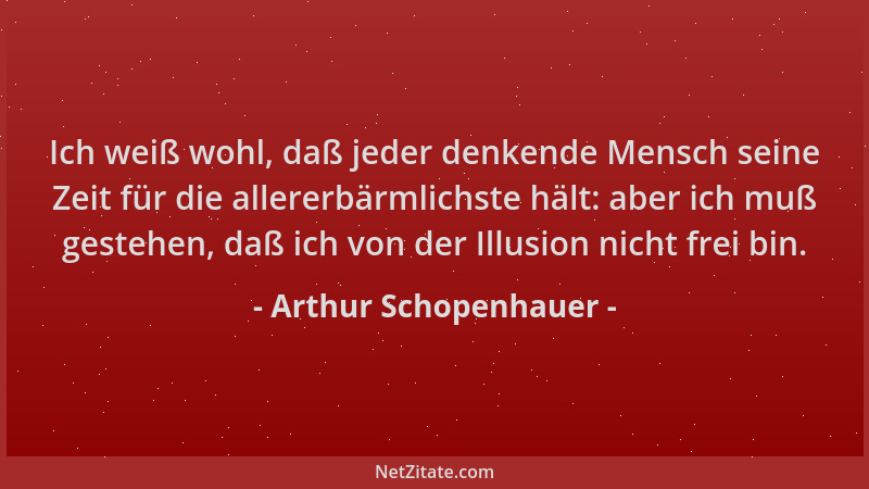 Arthur Schopenhauer - Ich weiß wohl, daß jeder denkende Mensch seine Zeit für die allererbärmlichste hält: aber ich muß ges...