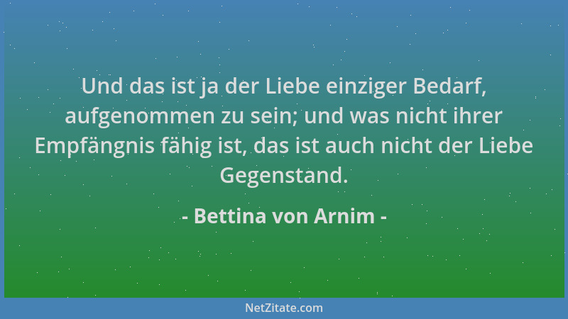 Bettina von Arnim - Und das ist ja der Liebe einziger Bedarf, aufgenommen zu sein; und was nicht ihrer Empfängnis fähig ist...