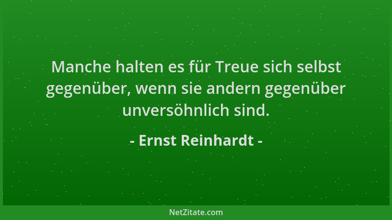 Ernst Reinhardt - Manche halten es für Treue sich selbst gegenüber, wenn sie andern gegenüber unversöhnlich sind....