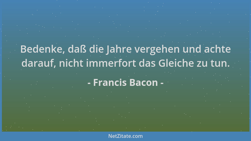 Francis Bacon - Bedenke, daß die Jahre vergehen und achte darauf, nicht immerfort das Gleiche zu tun....