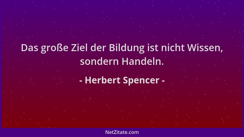 Herbert Spencer - Das große Ziel der Bildung ist nicht Wissen, sondern Handeln....