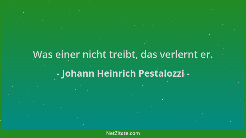Johann Heinrich Pestalozzi - Was einer nicht treibt, das verlernt er....