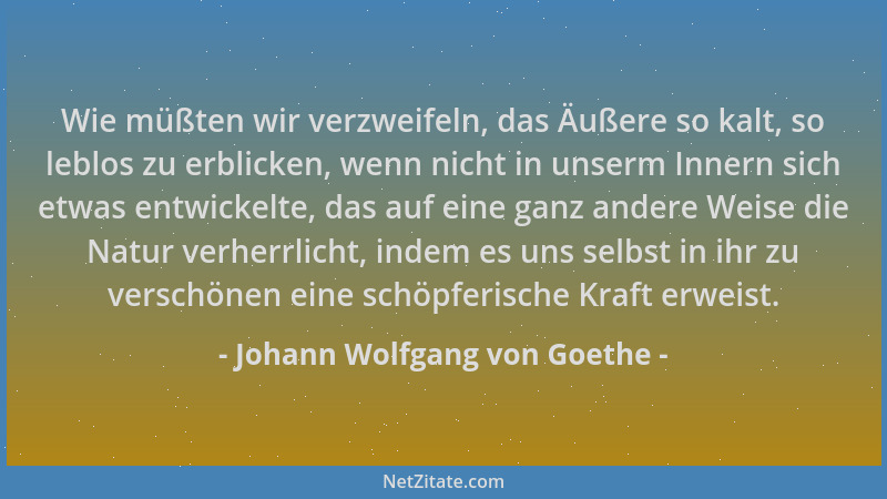 Johann Wolfgang von Goethe - Wie müßten wir verzweifeln, das Äußere so kalt, so leblos zu erblicken, wenn nicht in unserm I...