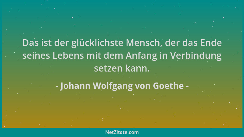 Johann Wolfgang von Goethe - Das ist der glücklichste Mensch, der das Ende seines Lebens mit dem Anfang in Verbindung setze...