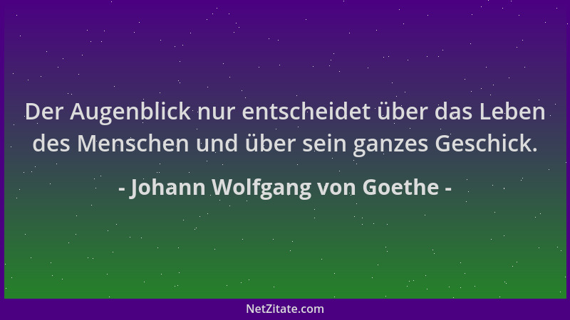 Johann Wolfgang von Goethe - Der Augenblick nur entscheidet über das Leben des Menschen und über sein ganzes Geschick....