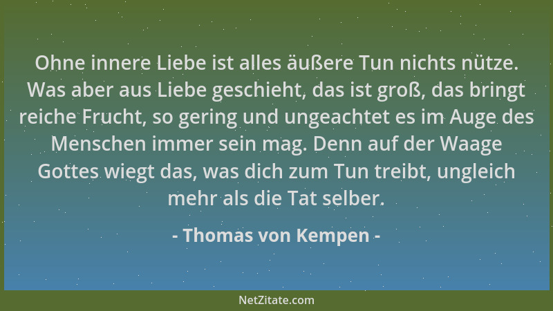 Thomas von Kempen - Ohne innere Liebe ist alles äußere Tun nichts nütze. Was aber aus Liebe geschieht, das ist groß, das br...