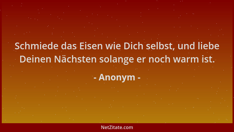 Anonym - Schmiede das Eisen wie Dich selbst, und liebe Deinen Nächsten solange er noch warm ist....