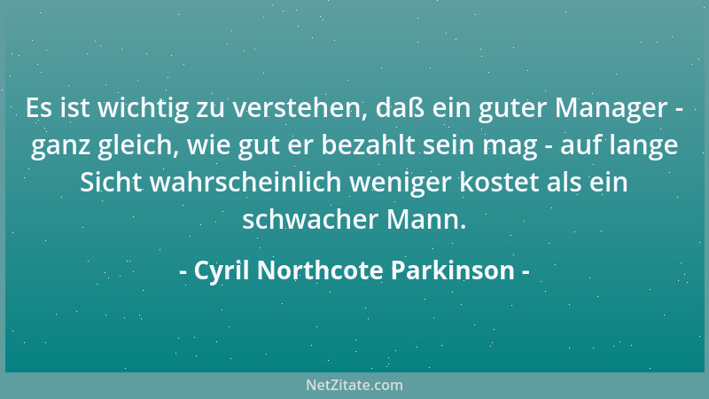 Cyril Northcote Parkinson - Es ist wichtig zu verstehen, daß ein guter Manager - ganz gleich, wie gut er bezahlt sein mag -...