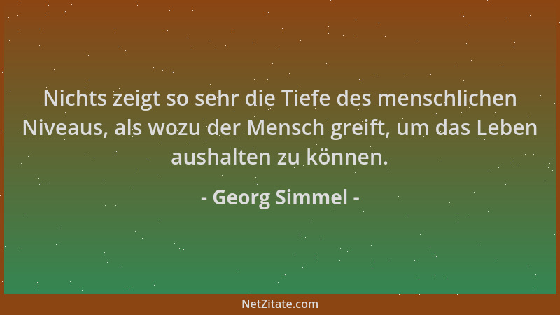 Georg Simmel - Nichts zeigt so sehr die Tiefe des menschlichen Niveaus, als wozu der Mensch greift, um das Leben aushalten...