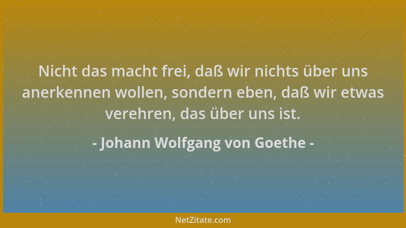 Johann Wolfgang von Goethe - Nicht das macht frei, daß wir nichts über uns anerkennen wollen, sondern eben, daß wir etwas v...