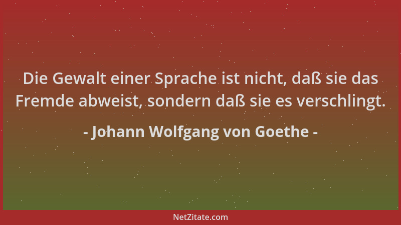 Johann Wolfgang von Goethe - Die Gewalt einer Sprache ist nicht, daß sie das Fremde abweist, sondern daß sie es verschlingt...