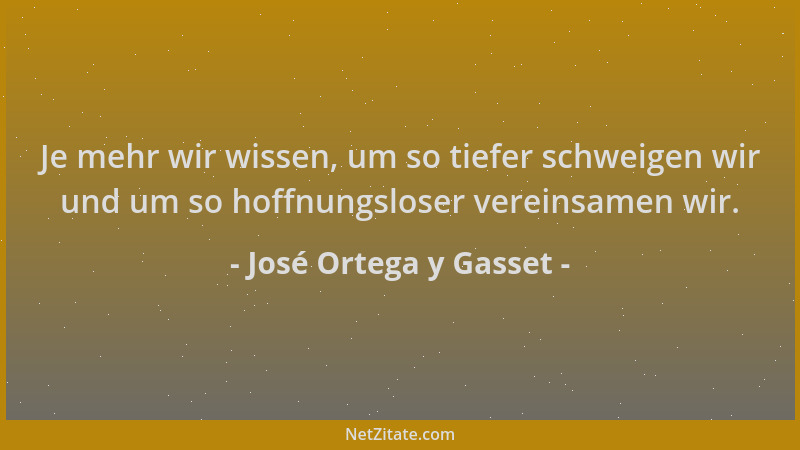 José Ortega y Gasset - Je mehr wir wissen, um so tiefer schweigen wir und um so hoffnungsloser vereinsamen wir....