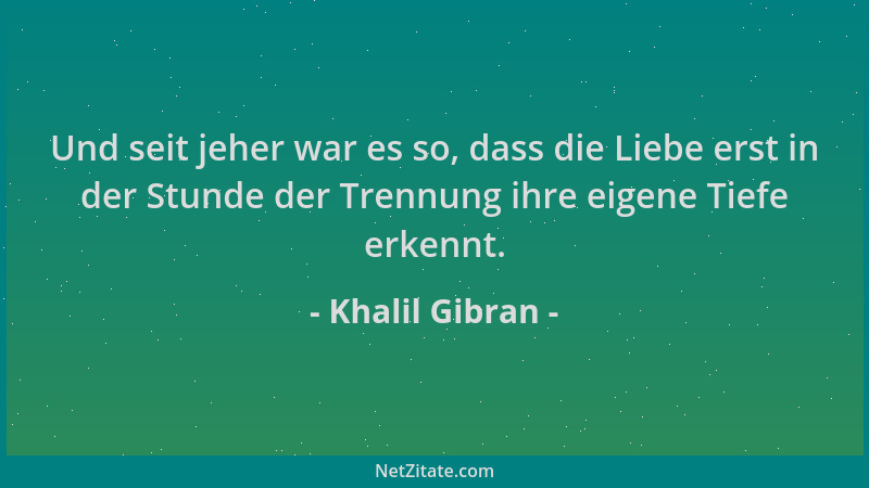 Khalil Gibran - Und seit jeher war es so, dass die Liebe erst in der Stunde der Trennung ihre eigene Tiefe erkennt....