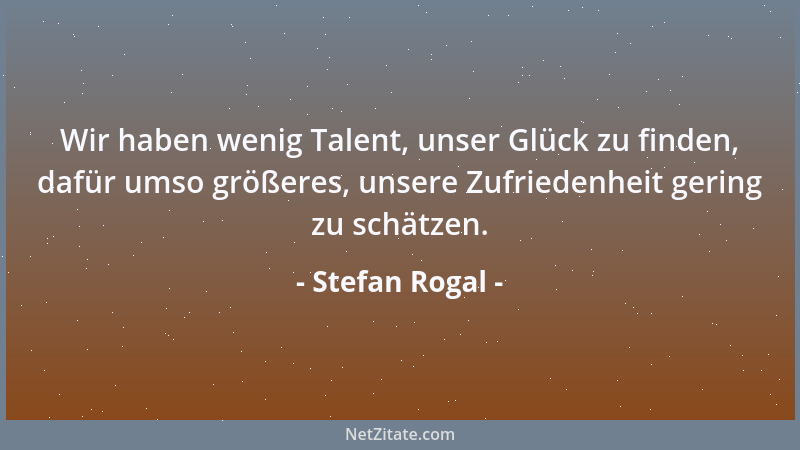 Stefan Rogal - Wir haben wenig Talent, unser Glück zu finden, dafür umso größeres, unsere Zufriedenheit gering zu schätzen....