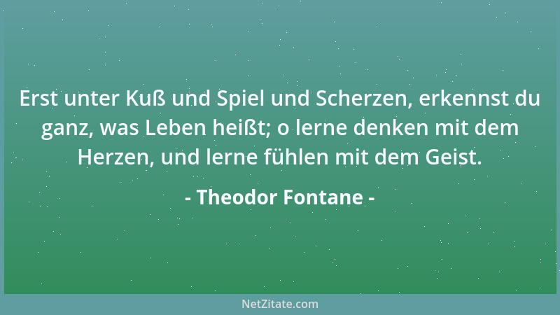 Theodor Fontane - Erst unter Kuß und Spiel und Scherzen, erkennst du ganz, was Leben heißt; o lerne denken mit dem Herzen,...